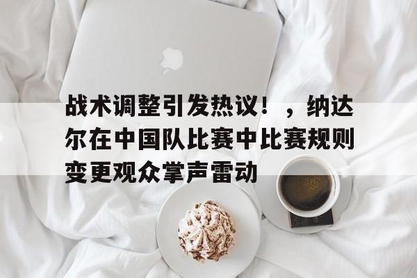 战术调整引发热议！，纳达尔在中国队比赛中比赛规则变更观众掌声雷动的简单介绍