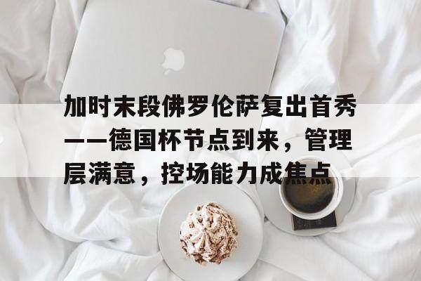 加时末段佛罗伦萨复出首秀——德国杯节点到来，管理层满意，控场能力成焦点的简单介绍-爱游戏