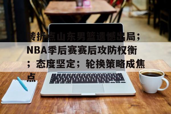 转折点山东男篮遗憾出局；NBA季后赛赛后攻防权衡；态度坚定；轮换策略成焦点的简单介绍-爱游戏平台首页